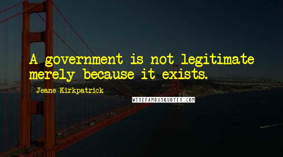 Jeane Kirkpatrick Quotes: A government is not legitimate merely because it exists.