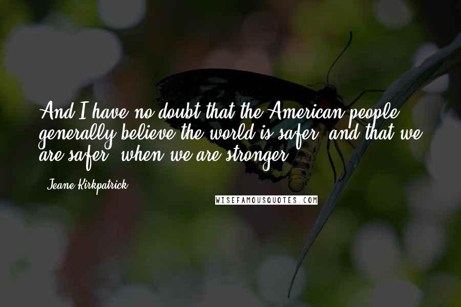 Jeane Kirkpatrick Quotes: And I have no doubt that the American people generally believe the world is safer, and that we are safer, when we are stronger.