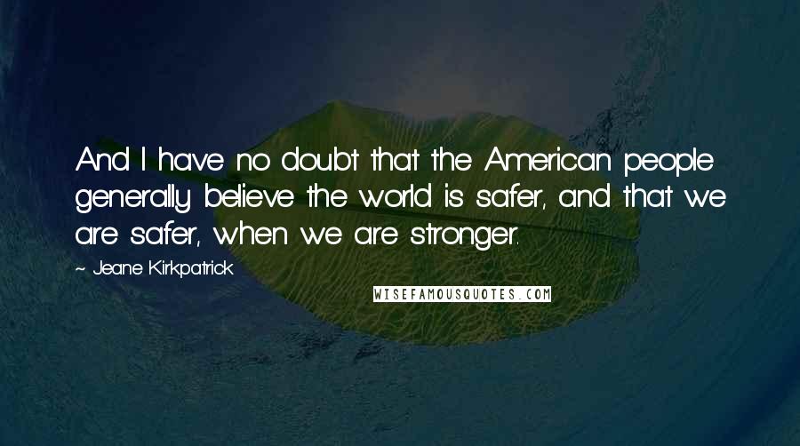 Jeane Kirkpatrick Quotes: And I have no doubt that the American people generally believe the world is safer, and that we are safer, when we are stronger.