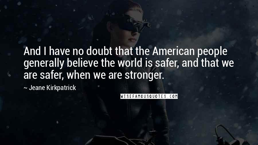 Jeane Kirkpatrick Quotes: And I have no doubt that the American people generally believe the world is safer, and that we are safer, when we are stronger.