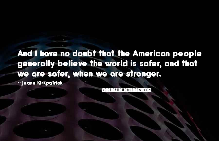 Jeane Kirkpatrick Quotes: And I have no doubt that the American people generally believe the world is safer, and that we are safer, when we are stronger.