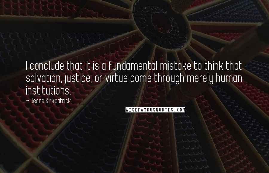 Jeane Kirkpatrick Quotes: I conclude that it is a fundamental mistake to think that salvation, justice, or virtue come through merely human institutions.