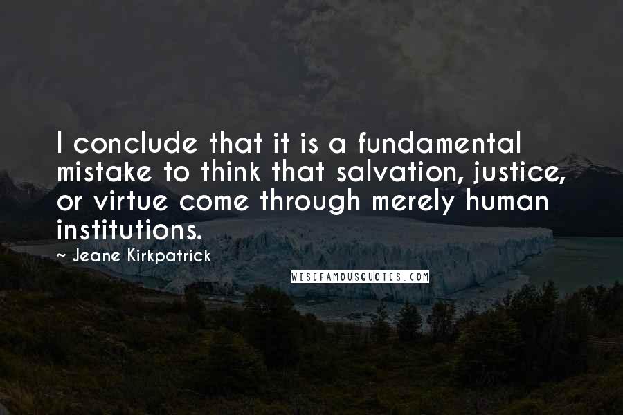 Jeane Kirkpatrick Quotes: I conclude that it is a fundamental mistake to think that salvation, justice, or virtue come through merely human institutions.