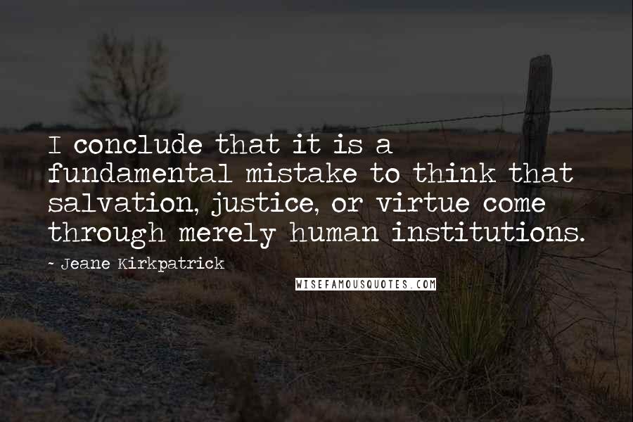 Jeane Kirkpatrick Quotes: I conclude that it is a fundamental mistake to think that salvation, justice, or virtue come through merely human institutions.