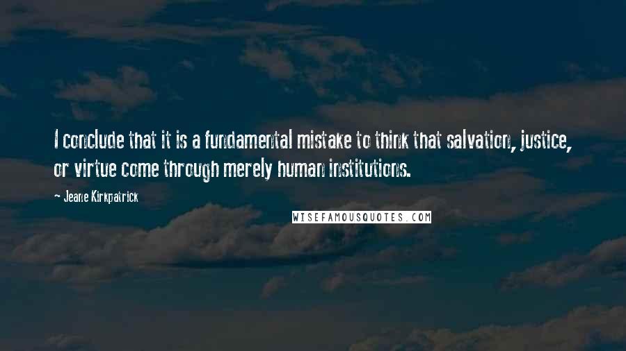 Jeane Kirkpatrick Quotes: I conclude that it is a fundamental mistake to think that salvation, justice, or virtue come through merely human institutions.