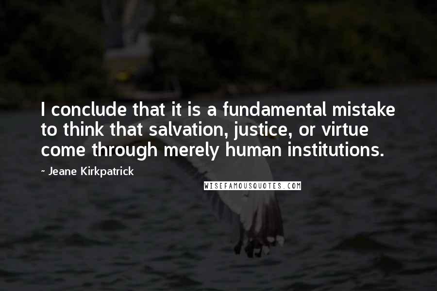 Jeane Kirkpatrick Quotes: I conclude that it is a fundamental mistake to think that salvation, justice, or virtue come through merely human institutions.