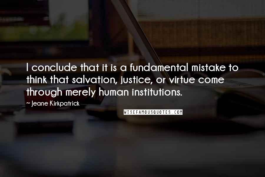 Jeane Kirkpatrick Quotes: I conclude that it is a fundamental mistake to think that salvation, justice, or virtue come through merely human institutions.