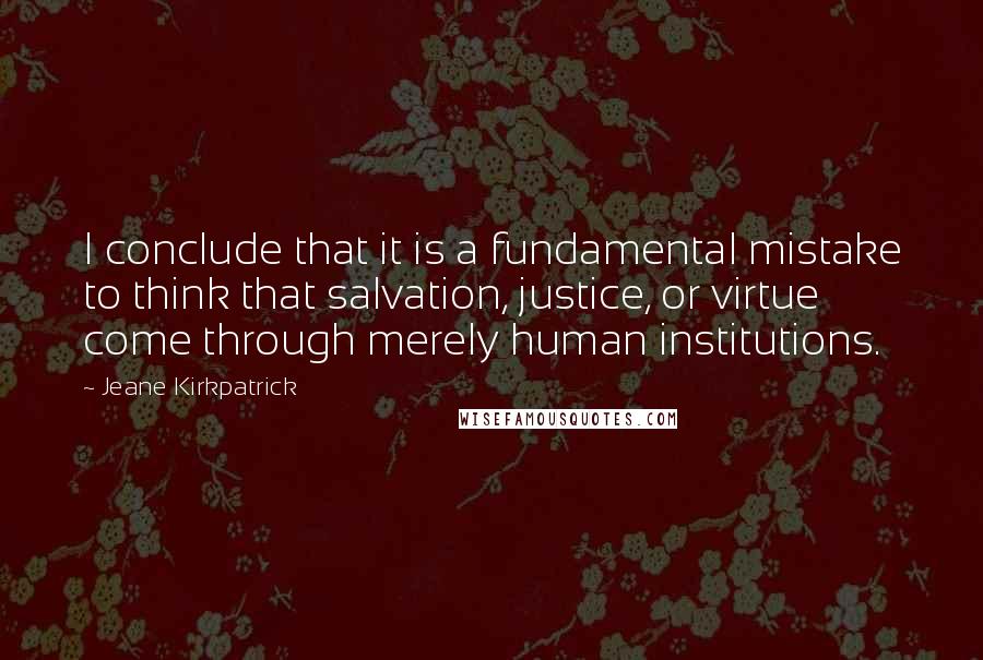 Jeane Kirkpatrick Quotes: I conclude that it is a fundamental mistake to think that salvation, justice, or virtue come through merely human institutions.