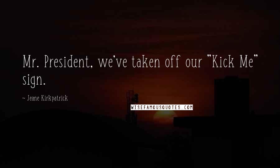 Jeane Kirkpatrick Quotes: Mr. President, we've taken off our "Kick Me" sign.