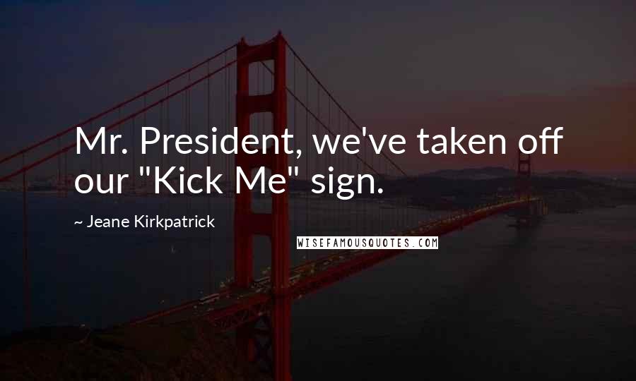 Jeane Kirkpatrick Quotes: Mr. President, we've taken off our "Kick Me" sign.