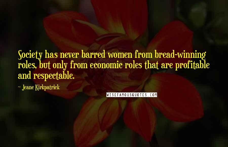 Jeane Kirkpatrick Quotes: Society has never barred women from bread-winning roles, but only from economic roles that are profitable and respectable.