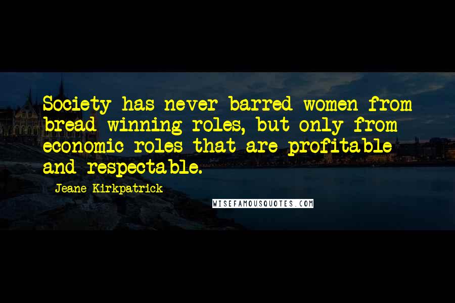 Jeane Kirkpatrick Quotes: Society has never barred women from bread-winning roles, but only from economic roles that are profitable and respectable.