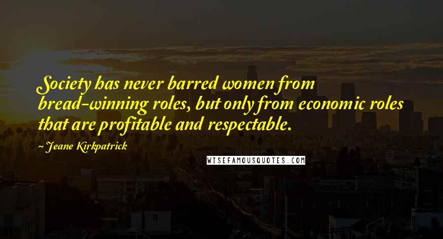 Jeane Kirkpatrick Quotes: Society has never barred women from bread-winning roles, but only from economic roles that are profitable and respectable.