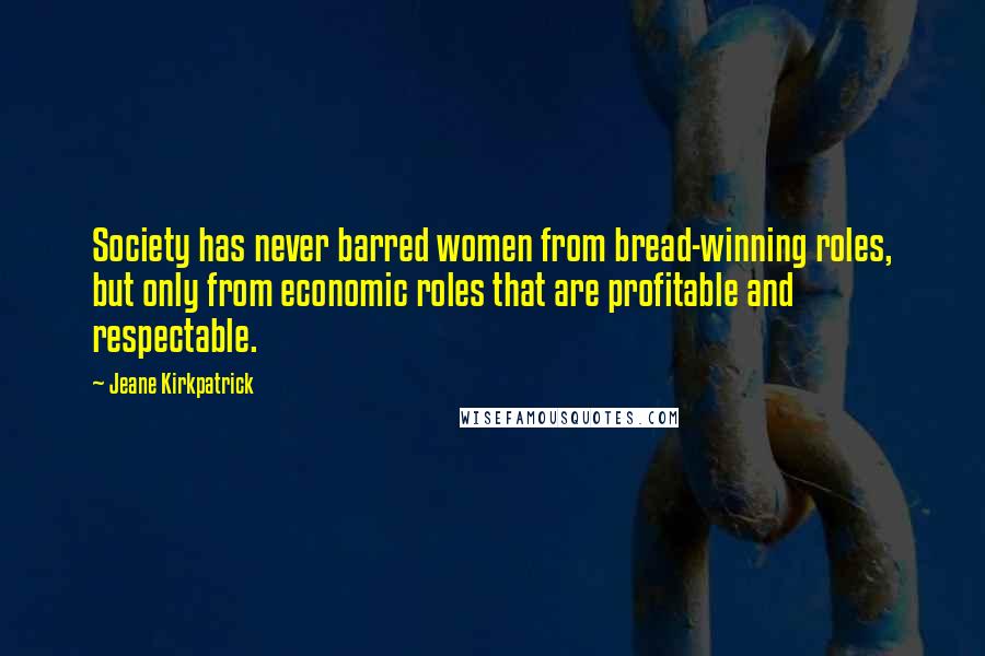 Jeane Kirkpatrick Quotes: Society has never barred women from bread-winning roles, but only from economic roles that are profitable and respectable.