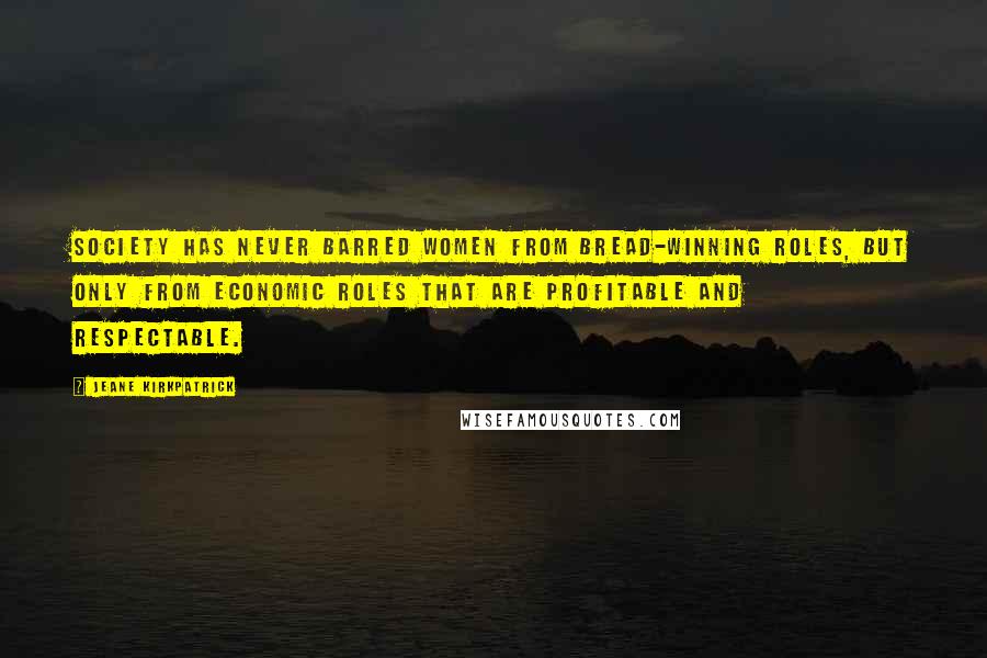 Jeane Kirkpatrick Quotes: Society has never barred women from bread-winning roles, but only from economic roles that are profitable and respectable.