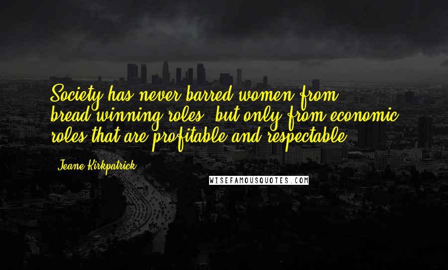 Jeane Kirkpatrick Quotes: Society has never barred women from bread-winning roles, but only from economic roles that are profitable and respectable.