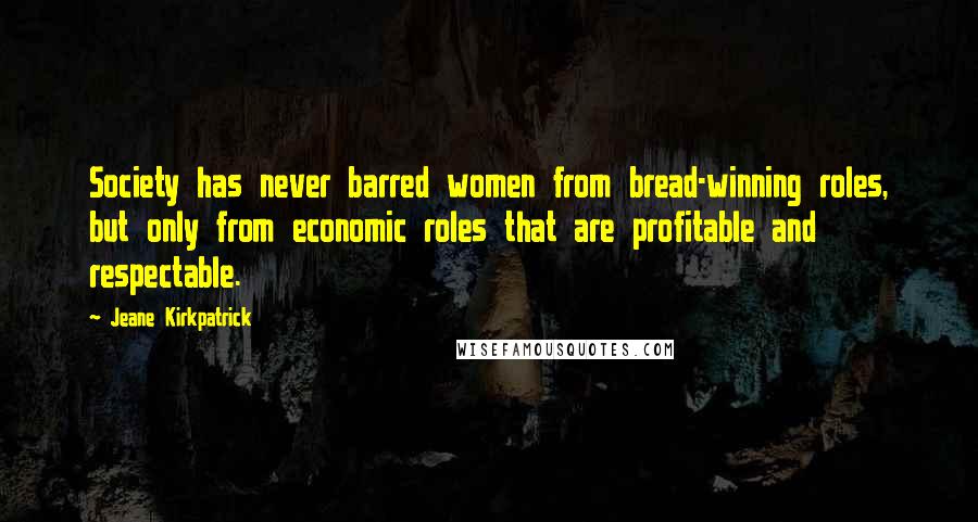 Jeane Kirkpatrick Quotes: Society has never barred women from bread-winning roles, but only from economic roles that are profitable and respectable.
