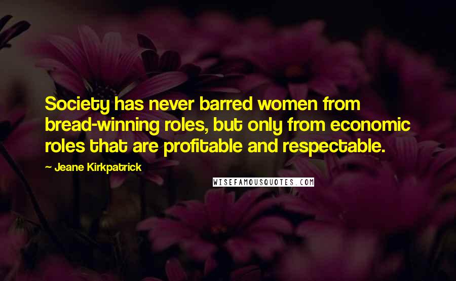 Jeane Kirkpatrick Quotes: Society has never barred women from bread-winning roles, but only from economic roles that are profitable and respectable.