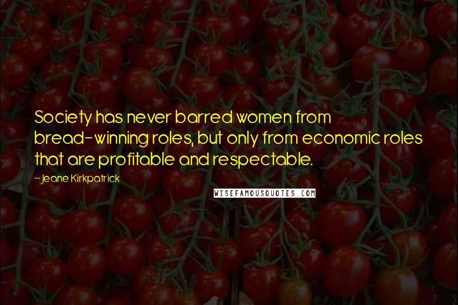 Jeane Kirkpatrick Quotes: Society has never barred women from bread-winning roles, but only from economic roles that are profitable and respectable.