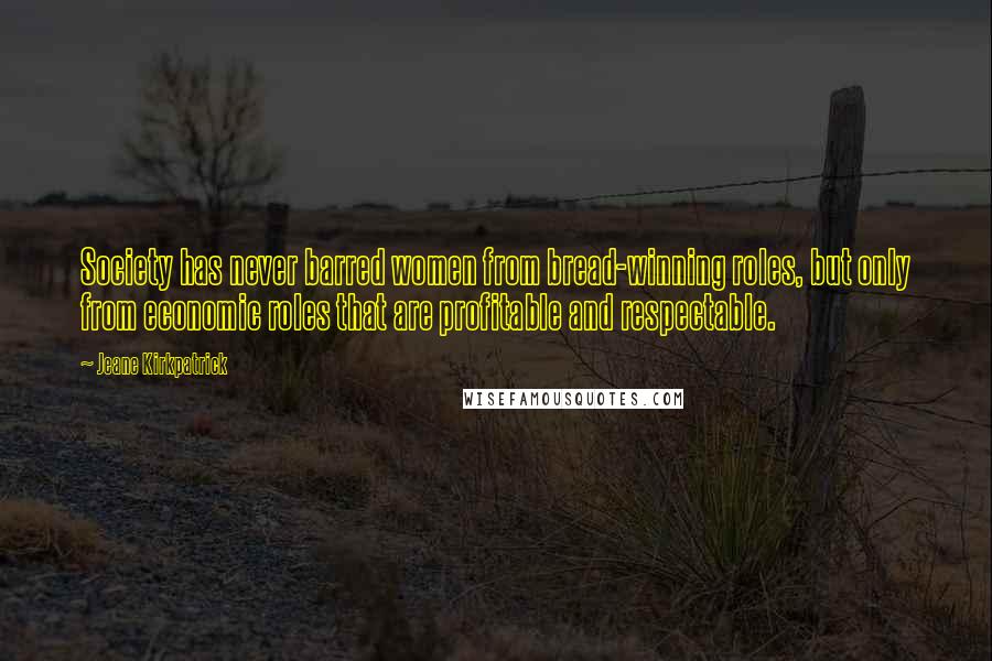 Jeane Kirkpatrick Quotes: Society has never barred women from bread-winning roles, but only from economic roles that are profitable and respectable.