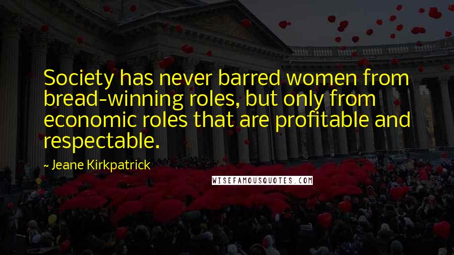 Jeane Kirkpatrick Quotes: Society has never barred women from bread-winning roles, but only from economic roles that are profitable and respectable.