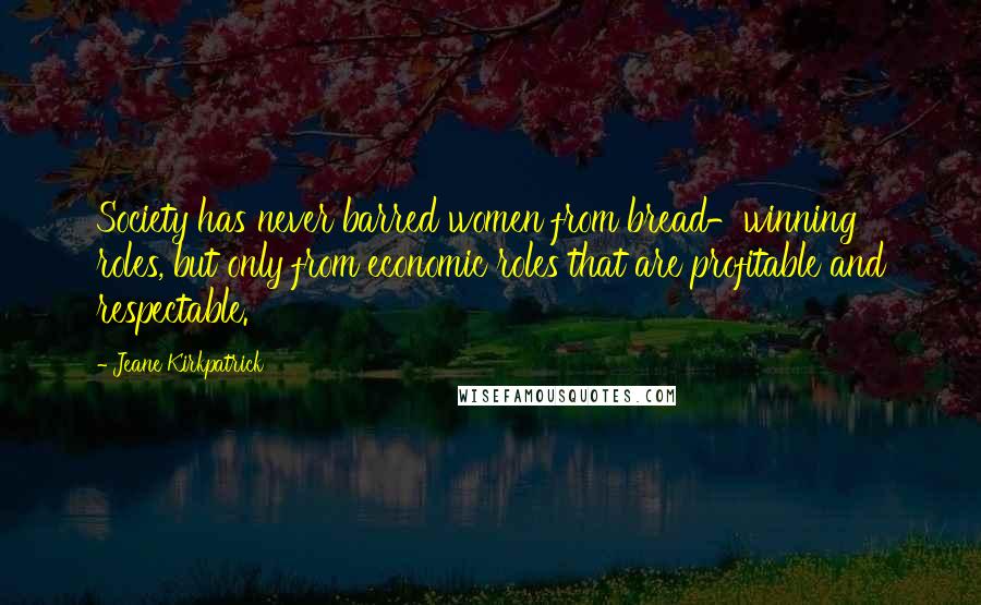 Jeane Kirkpatrick Quotes: Society has never barred women from bread-winning roles, but only from economic roles that are profitable and respectable.