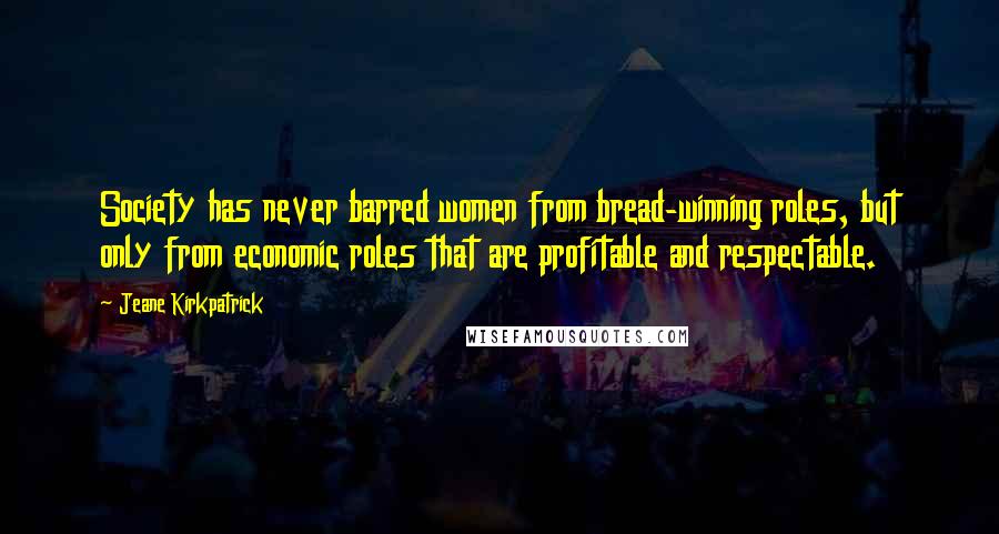 Jeane Kirkpatrick Quotes: Society has never barred women from bread-winning roles, but only from economic roles that are profitable and respectable.