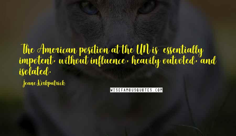 Jeane Kirkpatrick Quotes: [The American position at the UN is] essentially impotent, without influence, heavily outvoted, and isolated.