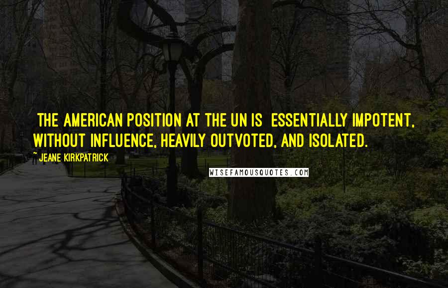 Jeane Kirkpatrick Quotes: [The American position at the UN is] essentially impotent, without influence, heavily outvoted, and isolated.