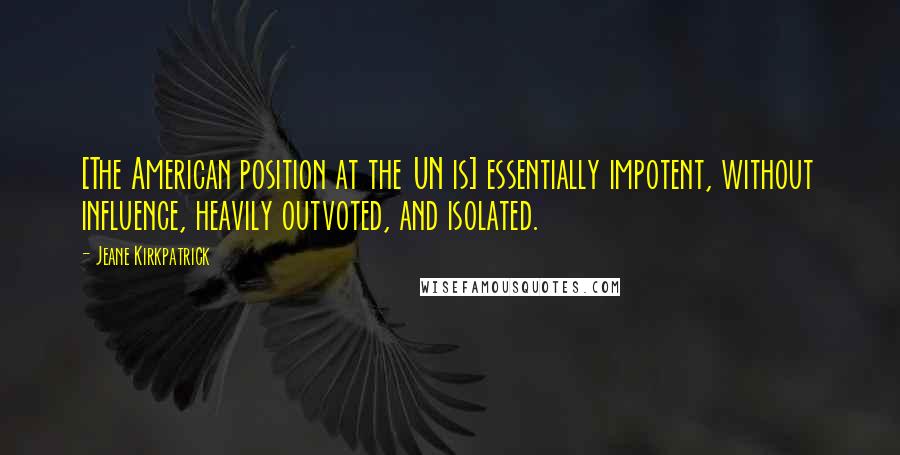 Jeane Kirkpatrick Quotes: [The American position at the UN is] essentially impotent, without influence, heavily outvoted, and isolated.