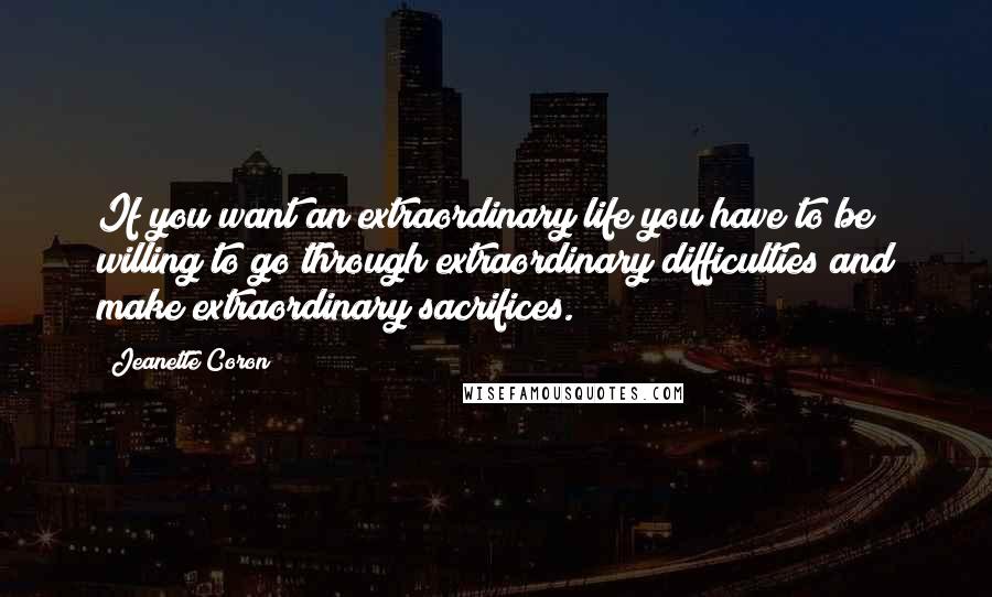 Jeanette Coron Quotes: If you want an extraordinary life you have to be willing to go through extraordinary difficulties and make extraordinary sacrifices.