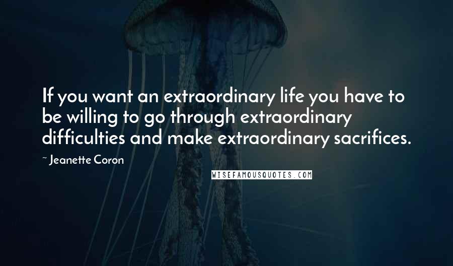 Jeanette Coron Quotes: If you want an extraordinary life you have to be willing to go through extraordinary difficulties and make extraordinary sacrifices.