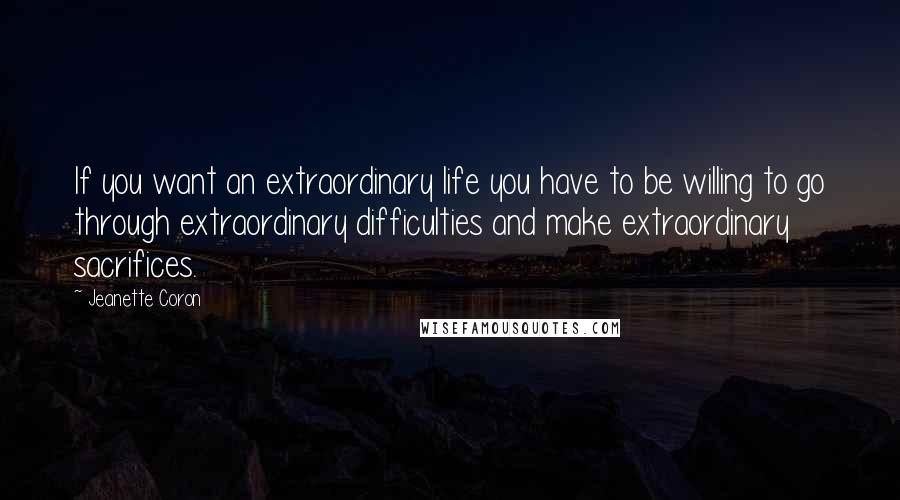 Jeanette Coron Quotes: If you want an extraordinary life you have to be willing to go through extraordinary difficulties and make extraordinary sacrifices.