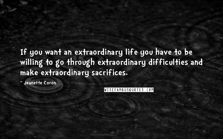 Jeanette Coron Quotes: If you want an extraordinary life you have to be willing to go through extraordinary difficulties and make extraordinary sacrifices.