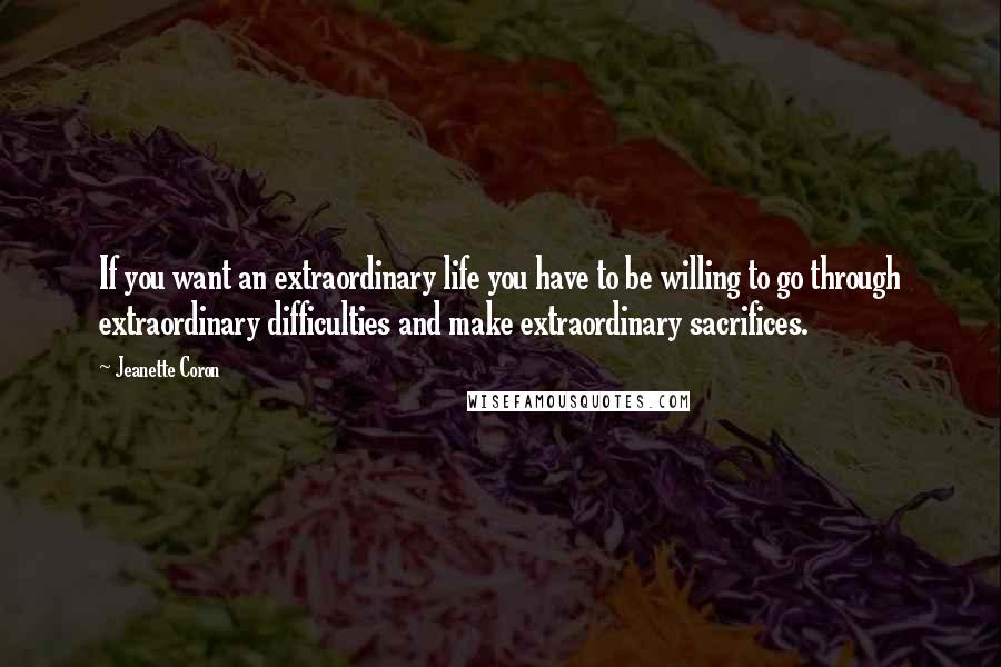 Jeanette Coron Quotes: If you want an extraordinary life you have to be willing to go through extraordinary difficulties and make extraordinary sacrifices.