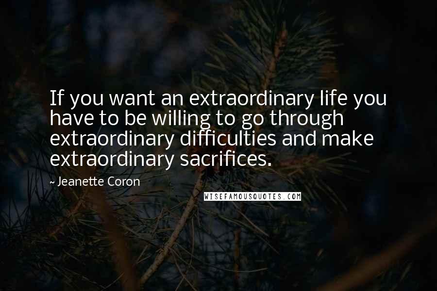 Jeanette Coron Quotes: If you want an extraordinary life you have to be willing to go through extraordinary difficulties and make extraordinary sacrifices.