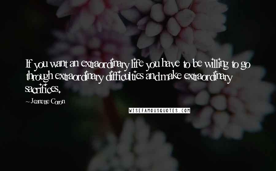 Jeanette Coron Quotes: If you want an extraordinary life you have to be willing to go through extraordinary difficulties and make extraordinary sacrifices.