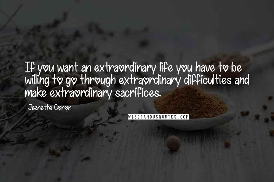 Jeanette Coron Quotes: If you want an extraordinary life you have to be willing to go through extraordinary difficulties and make extraordinary sacrifices.