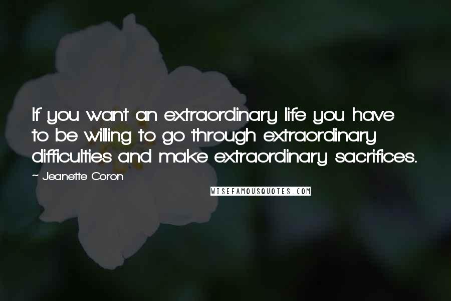 Jeanette Coron Quotes: If you want an extraordinary life you have to be willing to go through extraordinary difficulties and make extraordinary sacrifices.
