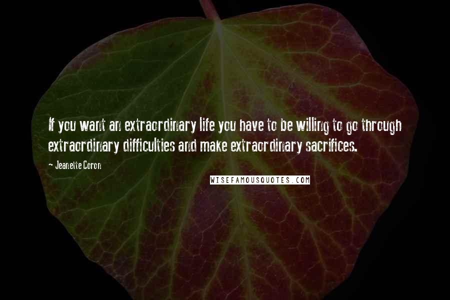 Jeanette Coron Quotes: If you want an extraordinary life you have to be willing to go through extraordinary difficulties and make extraordinary sacrifices.