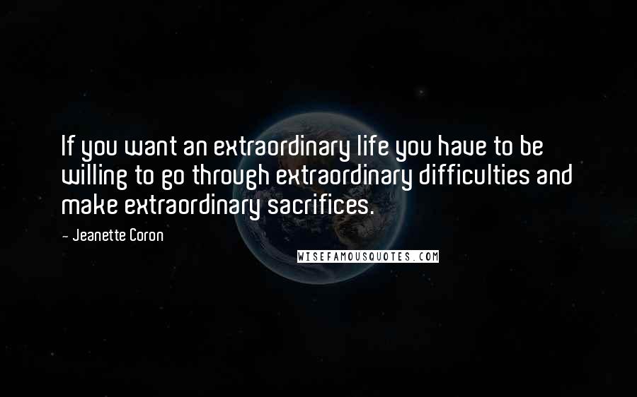 Jeanette Coron Quotes: If you want an extraordinary life you have to be willing to go through extraordinary difficulties and make extraordinary sacrifices.