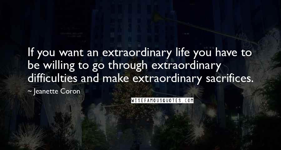 Jeanette Coron Quotes: If you want an extraordinary life you have to be willing to go through extraordinary difficulties and make extraordinary sacrifices.