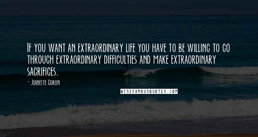 Jeanette Coron Quotes: If you want an extraordinary life you have to be willing to go through extraordinary difficulties and make extraordinary sacrifices.