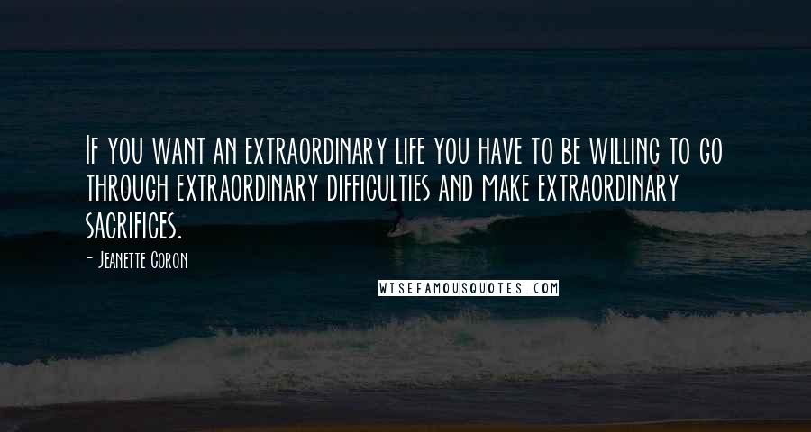 Jeanette Coron Quotes: If you want an extraordinary life you have to be willing to go through extraordinary difficulties and make extraordinary sacrifices.