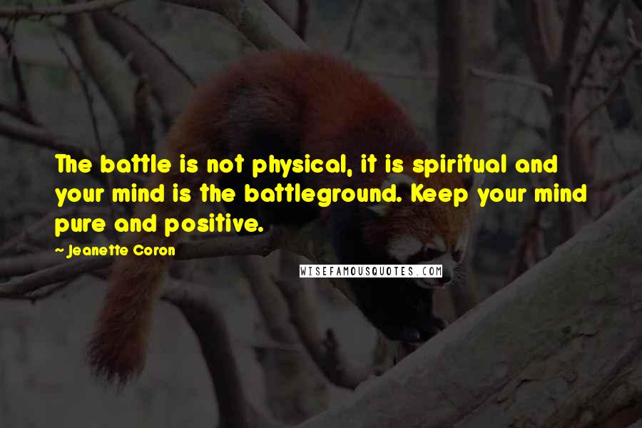 Jeanette Coron Quotes: The battle is not physical, it is spiritual and your mind is the battleground. Keep your mind pure and positive.