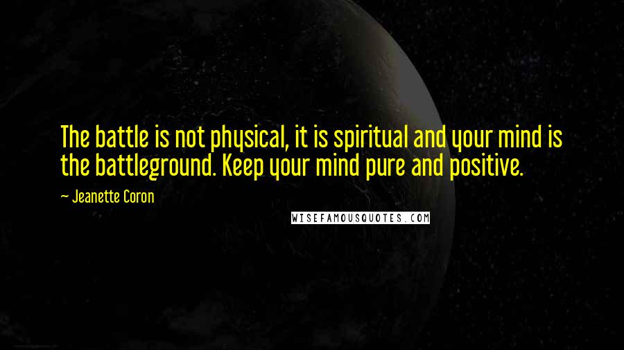 Jeanette Coron Quotes: The battle is not physical, it is spiritual and your mind is the battleground. Keep your mind pure and positive.