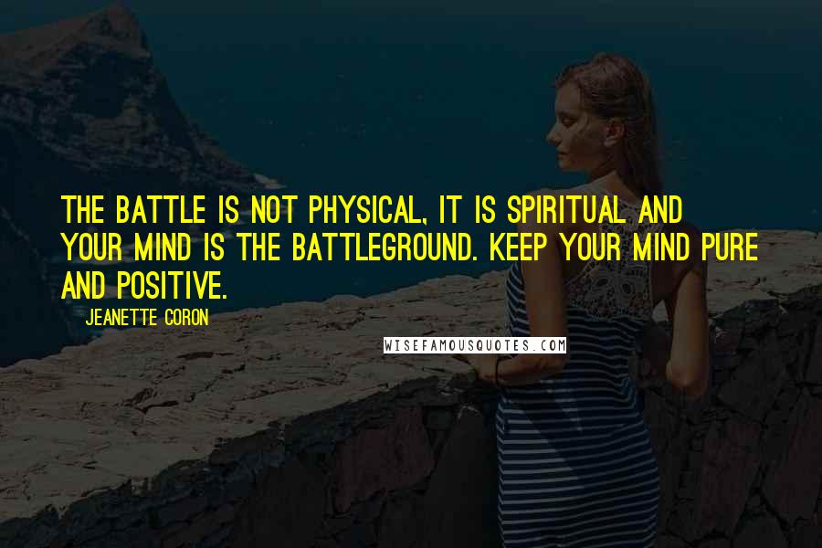 Jeanette Coron Quotes: The battle is not physical, it is spiritual and your mind is the battleground. Keep your mind pure and positive.