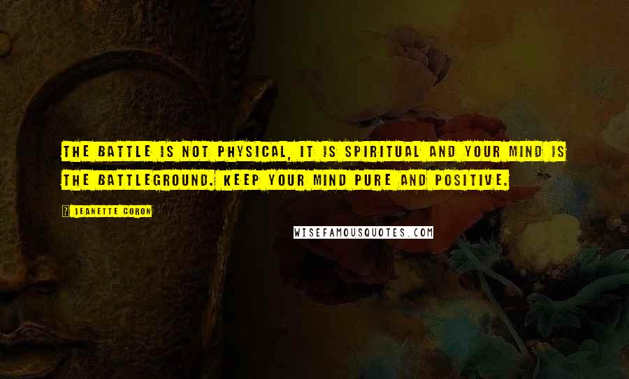 Jeanette Coron Quotes: The battle is not physical, it is spiritual and your mind is the battleground. Keep your mind pure and positive.