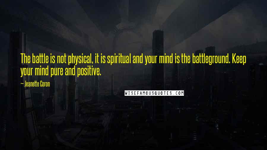 Jeanette Coron Quotes: The battle is not physical, it is spiritual and your mind is the battleground. Keep your mind pure and positive.