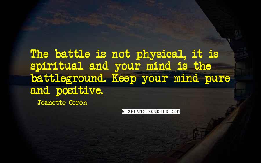 Jeanette Coron Quotes: The battle is not physical, it is spiritual and your mind is the battleground. Keep your mind pure and positive.